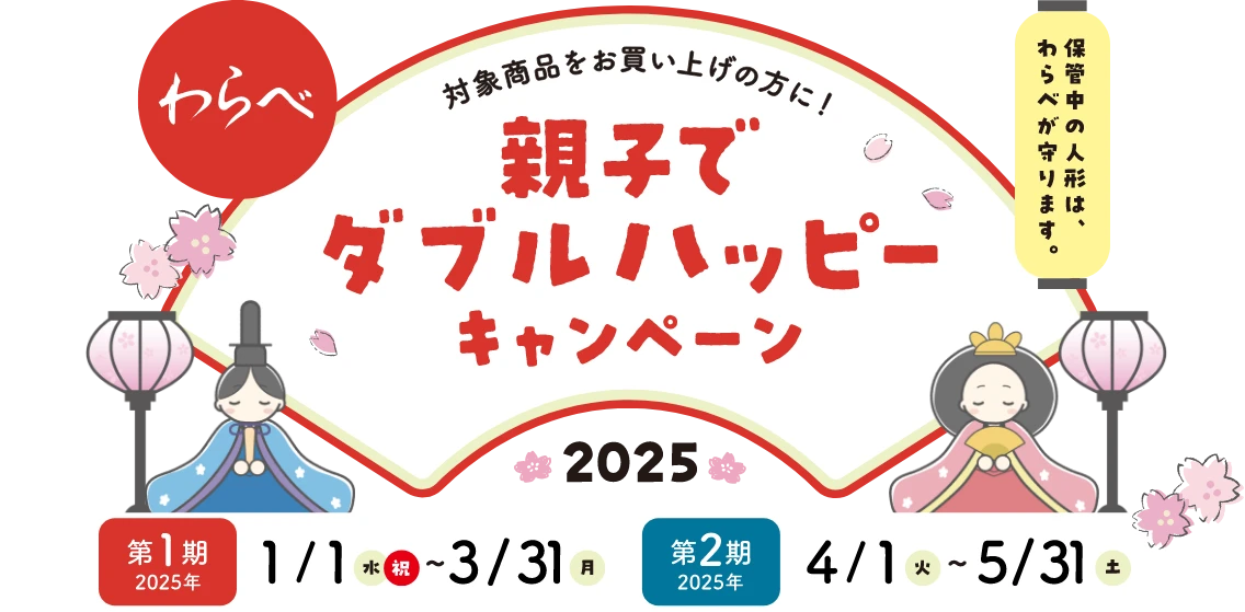 わらべ 保管中の人形は、わらべが守ります。 対象商品をお買い上げの方に！[親子でダブルハッピーキャンペーン 2025]  第1期 2025年 1/1（水・祝）～3/31（月） 第2期 2025年 4/1（火）～5/31（土）