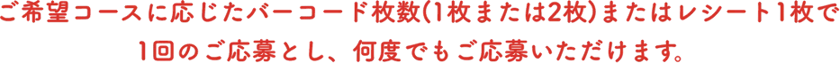 ご希望コースに応じたバーコード枚数(1枚または2枚)またはレシート1枚で1回のご応募とし、何度でもご応募いただけます。